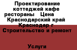 Проектирование коттеджей,кафе, рестораны › Цена ­ 500 - Краснодарский край, Краснодар г. Строительство и ремонт » Услуги   . Краснодарский край,Краснодар г.